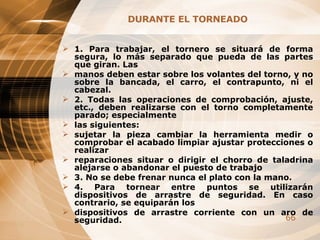 DURANTE EL TORNEADO 1. Para trabajar, el tornero se situará de forma segura, lo más separado que pueda de las partes que giran. Las manos deben estar sobre los volantes del torno, y no sobre la bancada, el carro, el contrapunto, ni el cabezal. 2. Todas las operaciones de comprobación, ajuste, etc., deben realizarse con el torno completamente parado; especialmente las siguientes: sujetar la pieza cambiar la herramienta medir o comprobar el acabado limpiar ajustar protecciones o realizar reparaciones situar o dirigir el chorro de taladrina alejarse o abandonar el puesto de trabajo 3. No se debe frenar nunca el plato con la mano. 4. Para tornear entre puntos se utilizarán dispositivos de arrastre de seguridad. En caso contrario, se equiparán los dispositivos de arrastre corriente con un aro de seguridad. 