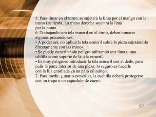 5. Para limar en el torno, se sujetará la lima por el mango con la mano izquierda. La mano derecha sujetará la lima por la punta. 6. Trabajando con tela esmeril en el torno, deben tomarse algunas precauciones. •  A poder ser, no aplicarla tela esmeril sobre la pieza sujetándola directamente con las manos. •  Se puede esmerilar sin peligro utilizando una lima o una tablilla como soporte de la tela esmeril. •  Es muy peligroso introducir la tela esmeril con el dedo, para pulir la parte interior de una pieza; lo seguro es hacerlo con la lija enrollada en un palo cilíndrico. 7. Para medir, ¡¡mar o esmerilar, la cuchilla deberá protegerse con un trapo o un capuchón de cuero. 