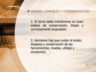 ORDEN, LIMPIEZA Y CONSERVACION 1. El torno debe mantenerse en buen estado de conservación, limpio y correctamente engrasado. 2. Asimismo hay que cuidar el orden, limpieza y conservación de las herramientas, muelas, utillaje y accesorios; 