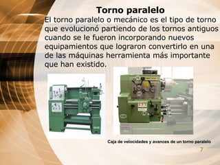 Torno paralelo El torno paralelo o mecánico es el tipo de torno que evolucionó partiendo de los tornos antiguos cuando se le fueron incorporando nuevos equipamientos que lograron convertirlo en una de las máquinas herramienta más importante que han existido.   Caja de velocidades y avances de un torno paralelo 