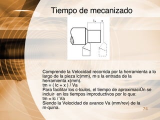 Tiempo de mecanizado Comprende la Velocidad recorrida por la herramienta a lo largo de la pieza lc(mm), más la entrada de la herramienta x(mm). tm = ( lc + x ) / Va Para facilitar los cálculos, el tiempo de aproximación se incluirá en los tiempos improductivos por lo que: tm = lc / Va Siendo la Velocidad de avance Va (mm/rev) de la máquina. 