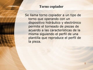 Torno copiador Se llama torno copiador a un tipo de torno que operando con un dispositivo hidráulico y electrónico permite el torneado de piezas de acuerdo a las características de la misma siguiendo el perfil de una plantilla que reproduce el perfil de la pieza. 