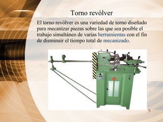 Torno revólver El torno revólver es una variedad de torno diseñado para mecanizar piezas sobre las que sea posible el trabajo simultáneo de varias  herramientas  con el fin de disminuir el tiempo total de  mecanizado .  