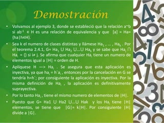 Demostración
• Volvamos al ejemplo 3, donde se estableció que la relación a~b
si ab-1 ∊ H es una relación de equivalencia y que [a] = Ha=
{ha|h∊H}.
• Sea k el numero de clases distintas y llámese Ha1 , … , Hak . Por
el teorema 2.4.1, G= Ha1 ⋃ Ha2 ⋃...⋃ Hak y se sabe que Haj ∩
Hai = {} si i≠ j. Se afirma que cualquier Hai tiene un numero de
elementos igual a |H| = orden de H.
• Aplíquese H —> Hai . Se asegura que esta aplicación es
inyectiva, ya que hai = h´ai , entonces por la cancelación en G se
tendría h=h´; por consiguiente la aplicación es inyectiva. Por la
misma definición de Hai , la aplicación es definitivamente
suprayectiva.
• Por lo tanto Hai , tiene el mismo numero de elementos de |H|.
• Puesto que G= Ha1 ⋃ Ha2 ⋃...⋃ Hak y los Hai tiene |H|
elementos, se tiene que |G|= k|H|. Por consiguiente |H|
divide a |G|.
 