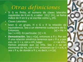 Otras definiciones
• Si G es finito, el numero de clases laterales
izquierdas de H en G, a saber |G|/ |H|, se llama
índice de H en G y se escribe como iG (H).
• Clases Laterales
• Sean G un grupo, H ≤ G y ≡ la relación de
equivalencia. Sea a un elemento cualquiera de G.
Entonces, [a] = Ha :=
{xa | x ∊H}. En particular, [1] = H.
• Demostración. Sea z ∊[a], entonces a ≡ z. Por ser
≡ una relación simétrica tenemos que z ≡ a, y por
eso, za−1 = x, con x ∊H, luego z = xa ∊Ha.
Hemos probado que [a] ∊Ha. Sea z = xa un
elemento de Ha, con x ∊H, entonces za−1 = x H, o
sea z ≡ a, de donde a ≡ z, es decir, z ∊ [a].
 