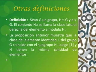 Otras definiciones
• Deﬁnición : Sean G un grupo, H ≤ G y a ∊
G. El conjunto Ha se llama la clase lateral
derecha del elemento a módulo H .
• La proposición anterior muestra que la
clase del elemento identidad 1 del grupo
G coincide con el subgrupo H. Luego [1] y
H tienen la misma cantidad de
elementos.
•
 