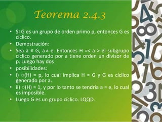 Teorema 2.4.3
• SI G es un grupo de orden primo p, entonces G es
cíclico.
• Demostración:
• Sea a ∊ G, a ≠ e. Entonces H =< a > el subgrupo
cíclico generado por a tiene orden un divisor de
p. Luego hay dos
• posibilidades:
• i) ○(H) = p, lo cual implica H = G y G es cíclico
generado por a.
• ii) ○(H) = 1, y por lo tanto se tendría a = e, lo cual
es imposible.
• Luego G es un grupo cíclico. LQQD.
 