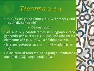 Teorema 2.4.4
• Si G es un grupo finito y a ∊ G, entonces ○(a)
es un divisor de ○(G).
• Demostración
•Sea a ∊ G y consideremos el subgrupo cíclico
generado por a, H =< a > el cual consiste en los
elementos a0 = e, a, a2, … , a n- 1 donde an = e.
•Es claro entonces que n = ○(H) y además n =
○(a).
De acuerdo al teorema de Lagrange, tendremos
que ○(H)|○(G), luego ○(a)| ○(G).
 