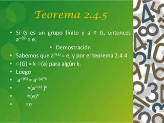 Teorema 2.4.5
• Si G es un grupo finito y a ∊ G, entonces
a○(G) = e.
• Demostración
• Sabemos que a○(a) = e, y por el teorema 2.4.4
• ○(G) = k ○(a) para algún k.
• Luego
• a○(G) = a○(a)*k
• =(a○(a) )k
• =(e)k
• =e
 