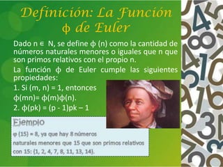 Definición: La Función
ϕ de Euler
Dado n ∊ N, se define ϕ (n) como la cantidad de
números naturales menores o iguales que n que
son primos relativos con el propio n.
La función ϕ de Euler cumple las siguientes
propiedades:
1. Si (m, n) = 1, entonces
ϕ(mn)= ϕ(m)ϕ(n).
2. ϕ(pk) = (p - 1)pk – 1
 