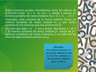 •Estos números pueden considerarse como los valores de
la función lineal nx + k : (n; m) = 1, donde x recorre un
sistema completo de restos modulo: m,x = 0, 1, 2,. . ., m 1
•Entonces, cada columna de la forma anterior forma un
sistema completo de restos modulo m, y, por tanto,
contiene ϕ (m) números que son primos con m.
•Es claro que ϕ(p) = p - 1 con p primo. Sea ahora n = pk, >
1. El sistema completo de restos módulo pk consta de pk-1
sistemas completos de restos modulo p, y en cada uno de
ellos hay ϕ(p) números primos con p.
¡Recordar!
Dos números enteros a, b
son primos relativos si mcd
(a, b)=1.Por ejemplo, 3 y
16 son primos relativos,
pero 7 y 28 no.
 