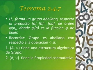 Teorema 2.4.7
• Un forma un grupo abeliano, respecto
al producto [a] [b]= [ab], de orden
φ(n), donde φ(n) es la función φ de
Euler.
• Recordar: Grupo es abeliano con
respecto a la operación ○ si:
1. (A, ○) tiene una estructura algebraica
de Grupo.
2. (A, ○) tiene la Propiedad conmutativa
 