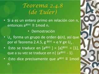Teorema 2.4.8
(de Euler)
• Si a es un entero primo en relación con n,
entonces aφ(n) ≡ 1mod n.
• Demostración
• Un forma un grupo de orden φ(n), así que
por el Teorema 2.4.5, g φ(n) = e ∀ g∊ Un .
• Esto se traduce en [aφ(n) ] = [a]φ(n) = [1],
que a su vez se traduce en n| (aφ(n) - 1).
• Esto dice precisamente que aφ(n) ≡ 1mod
n
 