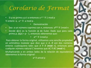 Corolario de Fermat
• Si p es primo y p ∤ a entonces a p-1 ≡ 1 mod p
∀ entero a, a p ≡ a mod p .
• Demostración
• Sea a un número coprimo con n, entonces: aφ(n) ≡ 1mod n
• donde φ(n) es la función φ de Euler. Dado que para cada
primo p, φ(p) = p - 1, entonces obtenemos que:
• ap-1 ≡ 1mod p
Para obtener la forma original, utilizamos una sencilla propiedad
en aritmética modular que dice que si A, B son dos números
enteros cualesquiera tales que A ≡ B (mod n), entonces para
cualquier número natural C tenemos que AC ≡ BC (mod n).
Multiplicando a en ambos lados de la relación de equivalencia
obtenemos la forma original:
ap ≡ amod p
 