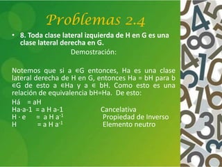 Problemas 2.4
• 8. Toda clase lateral izquierda de H en G es una
clase lateral derecha en G.
Demostración:
Notemos que si a ∊G entonces, Ha es una clase
lateral derecha de H en G, entonces Ha = bH para b
∊G de esto a ∊Ha y a ∊ bH. Como esto es una
relación de equivalencia bH=Ha. De esto:
Há = aH
Ha·a-1 = a H a-1 Cancelativa
H · e = a H a-1 Propiedad de Inverso
H = a H a-1 Elemento neutro
 