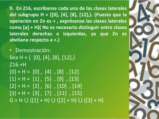9. En Z16, escríbanse cada una de las clases laterales
del subgrupo H = {[0], [4], [8], [12],}. (Puesto que la
operación en Zn es + , exprésense las clases laterales
como [a] + H)( No es necesario distinguir entre clases
laterales derechas e izquierdas, ya que Zn es
abeliano respecto a +.)
• Demostración:
Sea H = { [0], [4], [8], [12],}
Z16 +H
[0] + H = [0] , [4] , [8] , [12]
[1] + H = [1] , [5] , [9] , [13]
[2] + H = [2] , [6] , [10] , [14]
[3] + H = [3] , [7] , [11] , [15]
G = H ⋃ ([1] + H) ⋃ ([2] + H) ⋃ ([3] + H)
 