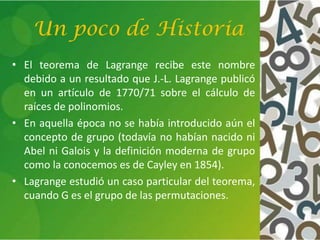 Un poco de Historia
• El teorema de Lagrange recibe este nombre
debido a un resultado que J.-L. Lagrange publicó
en un artículo de 1770/71 sobre el cálculo de
raíces de polinomios.
• En aquella época no se había introducido aún el
concepto de grupo (todavía no habían nacido ni
Abel ni Galois y la definición moderna de grupo
como la conocemos es de Cayley en 1854).
• Lagrange estudió un caso particular del teorema,
cuando G es el grupo de las permutaciones.
 