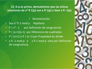 15. Si p es primo, demuéstrese que las únicas
soluciones de x² ≡ 1(p) son x ≡ 1(p) o bien x ≡ -1(p)
• Demostración
• Sea x² ≡ 1 mod p Hipótesis
• P | x² - 1 por Definición de congruencia
• P | (x+1)(x-1) por Diferencia de cuadrados
• P | (x+1) o P | (x-1) por Propiedad de divide
• x ≡ -1 mod p ó x ≡ 1 mod p esto por Definición
de congruencia.
 