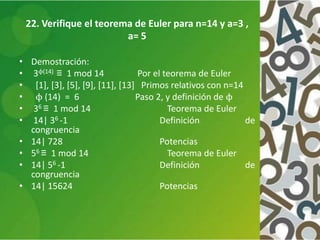 22. Verifique el teorema de Euler para n=14 y a=3 ,
a= 5
• Demostración:
• 3ϕ(14) ≡ 1 mod 14 Por el teorema de Euler
• [1], [3], [5], [9], [11], [13] Primos relativos con n=14
• ϕ (14) = 6 Paso 2, y definición de ϕ
• 36 ≡ 1 mod 14 Teorema de Euler
• 14| 36 -1 Definición de
congruencia
• 14| 728 Potencias
• 56 ≡ 1 mod 14 Teorema de Euler
• 14| 56 -1 Definición de
congruencia
• 14| 15624 Potencias
 