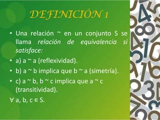 DEFINICIÓN 1
• Una relación ~ en un conjunto S se
llama relación de equivalencia si
satisface:
• a) a ~ a (reflexividad).
• b) a ~ b implica que b ~ a (simetría).
• c) a ~ b, b ~ c implica que a ~ c
(transitividad).
∀ a, b, c ∊ S.
 