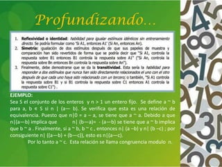 Profundizando…
EJEMPLO:
Sea S el conjunto de los enteros y n > 1 un entero fijo. Se define a ~ b
para a, b ∊ S si n | (a— b). Se verifica que esta es una relación de
equivalencia. Puesto que n|0 = a – a, se tiene que a ~ a. Debido a que
n|(a—b) implica que n| (b—a)= - (a—b) se tiene que a ~ b implica
que b ~ a . Finalmente, si a ~ b, b ~ c , entonces n| (a –b) y n| (b –c) ; por
consiguiente n| ((a—b) + (b—c)), esto es n|(a—c).
Por lo tanto a ~ c. Esta relación se llama congruencia modulo n.
 