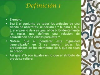 Definición 1
• Ejemplo:
• Sea S el conjunto de todos los artículos de una
tienda de abarrotes; se declara a ~ b, para a, b, Є
S, si el precio de a es igual al de b. Evidentemente
las reglas que definen una relación de
equivalencia son válidas para ésta ~.
• Nótese que al ponderar esta “igualdad
generalizada” en S se ignoran todas las
propiedades de los elementos de S que no sean
su precio.
• Así que a~b son iguales en lo que al atributo de
precio se refiere.
 