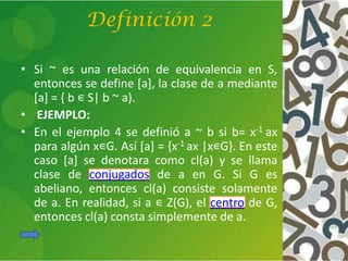 Definición 2
• Si ~ es una relación de equivalencia en S,
entonces se define [a], la clase de a mediante
[a] = { b ∊ S| b ~ a).
• EJEMPLO:
• En el ejemplo 4 se definió a ~ b si b= x-1 ax
para algún x∊G. Así [a] = {x-1 ax |x∊G}. En este
caso [a] se denotara como cl(a) y se llama
clase de conjugados de a en G. Si G es
abeliano, entonces cl(a) consiste solamente
de a. En realidad, si a ∊ Z(G), el centro de G,
entonces cl(a) consta simplemente de a.
 