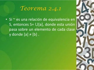 Teorema 2.4.1
• Si ~ es una relación de equivalencia en
S, entonces S= ⋃[a], donde esta unión
pasa sobre un elemento de cada clase
y donde [a] ≠ [b] .
 