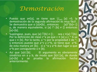 Demostración
• Puesto que a∊[a], se tiene que ⋃a∊S [a] =S. la
demostración de la segunda afirmación es muy fácil .
Se demuestra que si *a+≠*b+ , entonces [a]∩[b]= {}
o, de manera equivalente, si [a] ∩ [b] ≠ {} entonces
[a]=[b].
• Supóngase, pues, que [a] ∩[b] ≠ {} ; sea c ∊[a] ∩[b].
Por la definición de clase c~a ya que c ∊ [a] y c ~ b ya
que c ∊ [b]. Por lo tanto, a ~c por la propiedad 2 de ~,
y entonces puesto que a~c y c~b, se tiene que a~b.
de esta manera a∊ [b]; si x ~a y a~b dan lugar a que
x~b por consiguiente x ∊ [b].
• Así que [a]⊂[b]. El argumento es obviamente
simétrico en a y b, de modo que [b]⊂[a], de donde
[a]=[b] y se prueba la afirmación hecha
anteriormente.
 