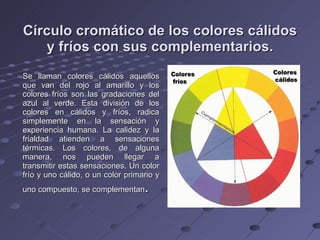 Círculo cromático de los colores cálidos y fríos con sus complementarios. Se llaman colores cálidos aquellos que van del rojo al amarillo y los colores fríos son las gradaciones del azul al verde. Esta división de los colores en cálidos y fríos, radica simplemente en la sensación y experiencia humana. La calidez y la frialdad atienden a sensaciones térmicas. Los colores, de alguna manera, nos pueden llegar a transmitir estas sensaciones. Un color frío y uno cálido, o un color primario y uno compuesto, se complementan . 
