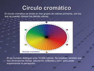 Círculo cromático El ojo humano distingue unos 10.000 colores. Se emplean, también sus tres dimensiones físicas: saturación, brillantez y tono, para poder experimentar la percepción. El círculo cromático se divide en tres grupos de colores primarios, con los que se pueden obtener los demás colores. 