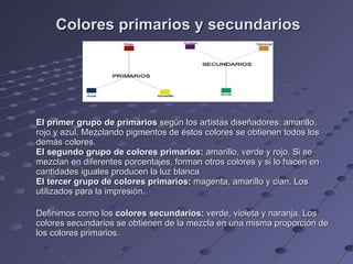 Colores primarios y secundarios El primer grupo de primarios  según los artistas diseñadores: amarillo, rojo y azul. Mezclando pigmentos de éstos colores se obtienen todos los demás colores. El segundo grupo de colores primarios:  amarillo, verde y rojo. Si se mezclan en diferentes porcentajes, forman otros colores y si lo hacen en cantidades iguales producen la luz blanca El tercer grupo de colores primarios:  magenta, amarillo y cian. Los utilizados para la impresión. Definimos como los  colores secundarios:  verde, violeta y naranja. Los colores secundarios se obtienen de la mezcla en una misma proporción de los colores primarios. 