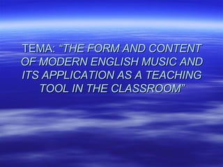 TEMA:  “THE FORM AND CONTENT OF MODERN ENGLISH MUSIC AND ITS APPLICATION AS A TEACHING TOOL IN THE CLASSROOM” 