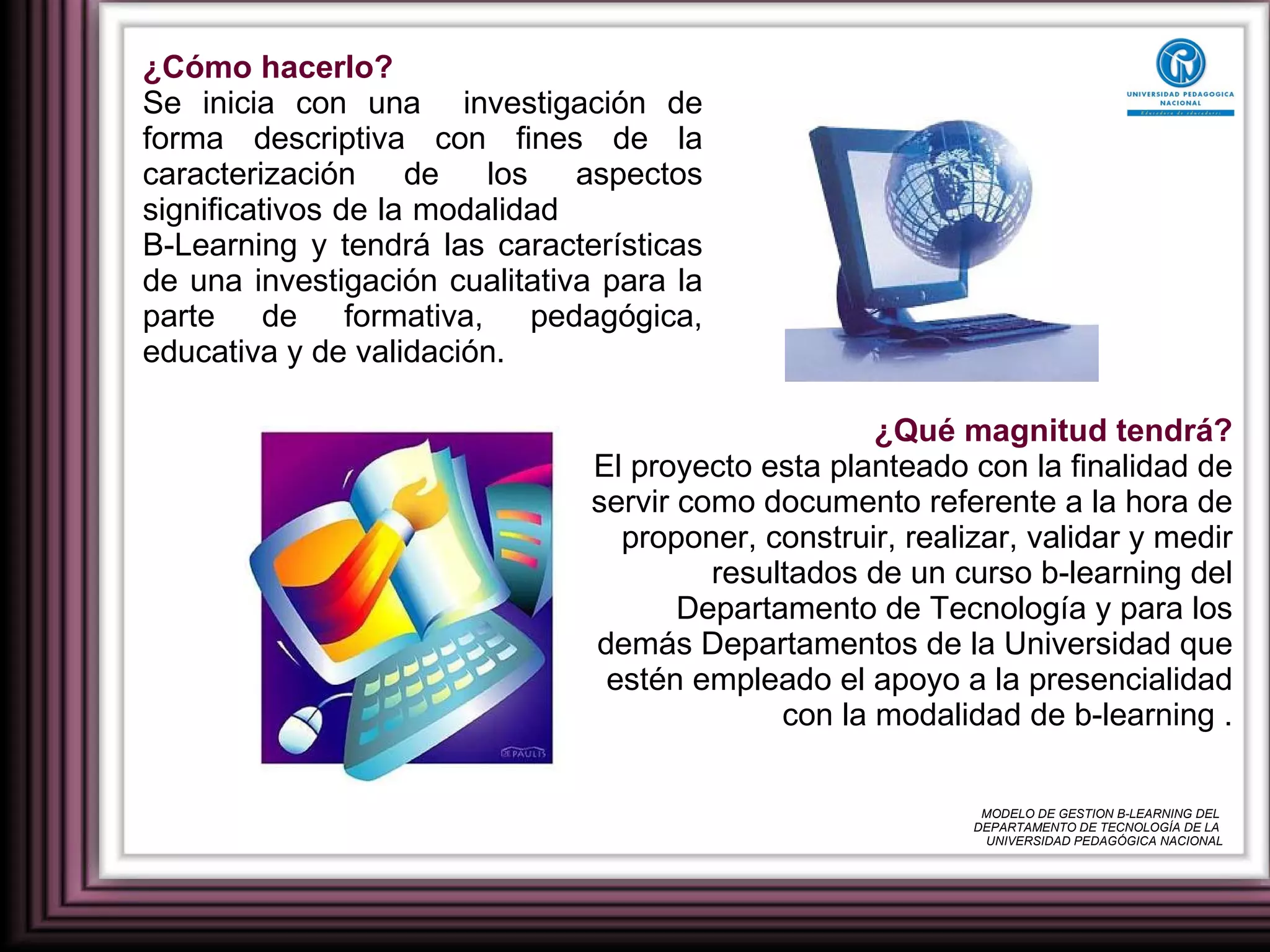 ¿Cómo hacerlo? Se inicia con una  investigación de forma descriptiva con fines de la caracterización de los aspectos significativos de la modalidad  B-Learning y tendrá las características de una investigación cualitativa para la parte de formativa, pedagógica, educativa y de validación. ¿Qué magnitud tendrá? El proyecto esta planteado con la finalidad de servir como documento referente a la hora de proponer, construir, realizar, validar y medir resultados de un curso b-learning del Departamento de Tecnología y para los demás Departamentos de la Universidad que estén empleado el apoyo a la presencialidad con la modalidad de b-learning . MODELO DE GESTION B-LEARNING DEL  DEPARTAMENTO DE TECNOLOGÍA DE LA  UNIVERSIDAD PEDAGÓGICA NACIONAL 