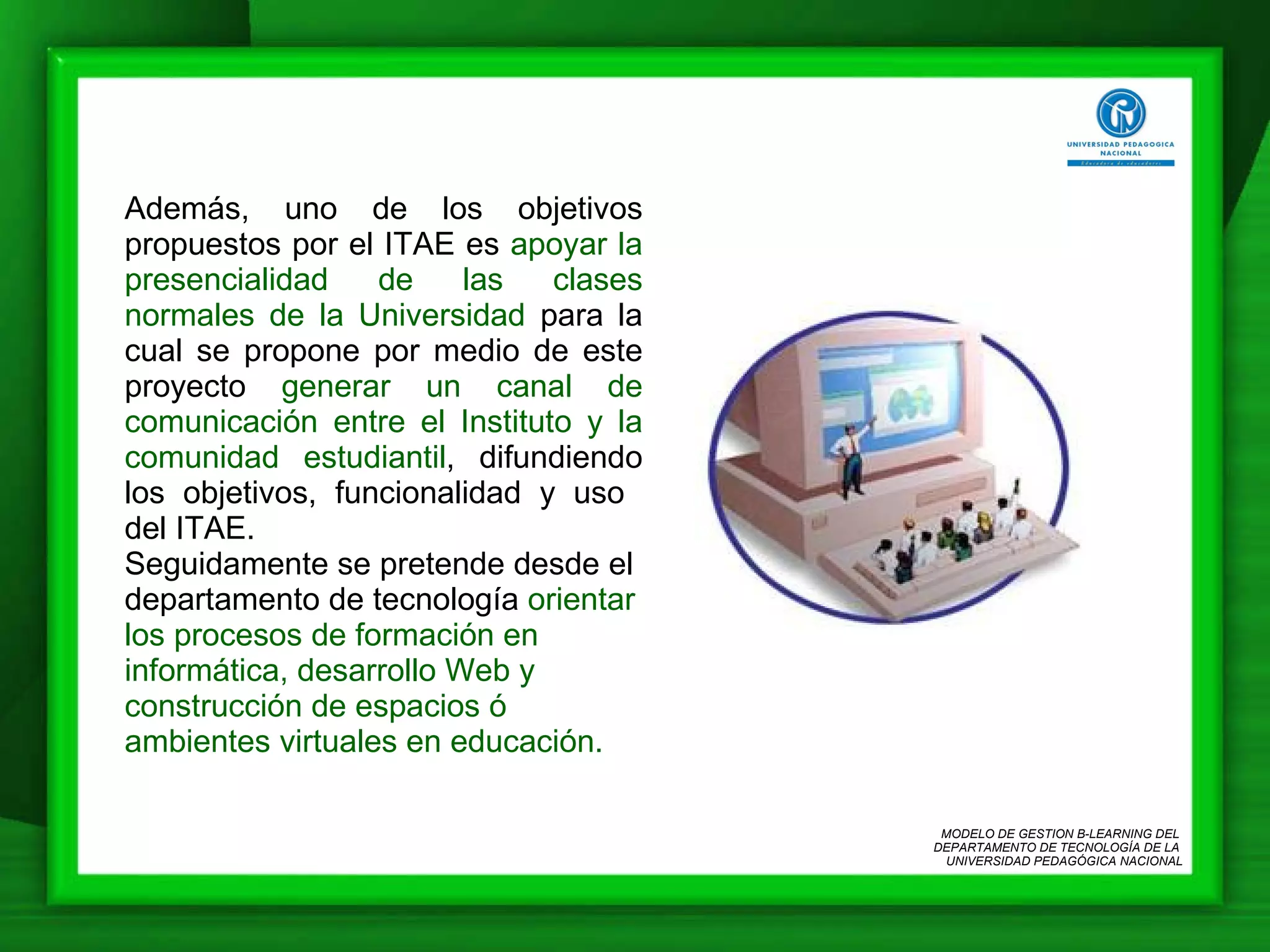 Además, uno de los objetivos propuestos por el ITAE es  apoyar la presencialidad de las clases normales de la Universidad  para la cual se propone por medio de este proyecto  generar un canal de comunicación entre el Instituto y la comunidad estudiantil , difundiendo los objetivos, funcionalidad y uso  del ITAE. Seguidamente se pretende desde el departamento de tecnología  orientar los procesos de formación en informática, desarrollo Web y construcción de espacios ó ambientes virtuales en educación.  MODELO DE GESTION B-LEARNING DEL  DEPARTAMENTO DE TECNOLOGÍA DE LA  UNIVERSIDAD PEDAGÓGICA NACIONAL 