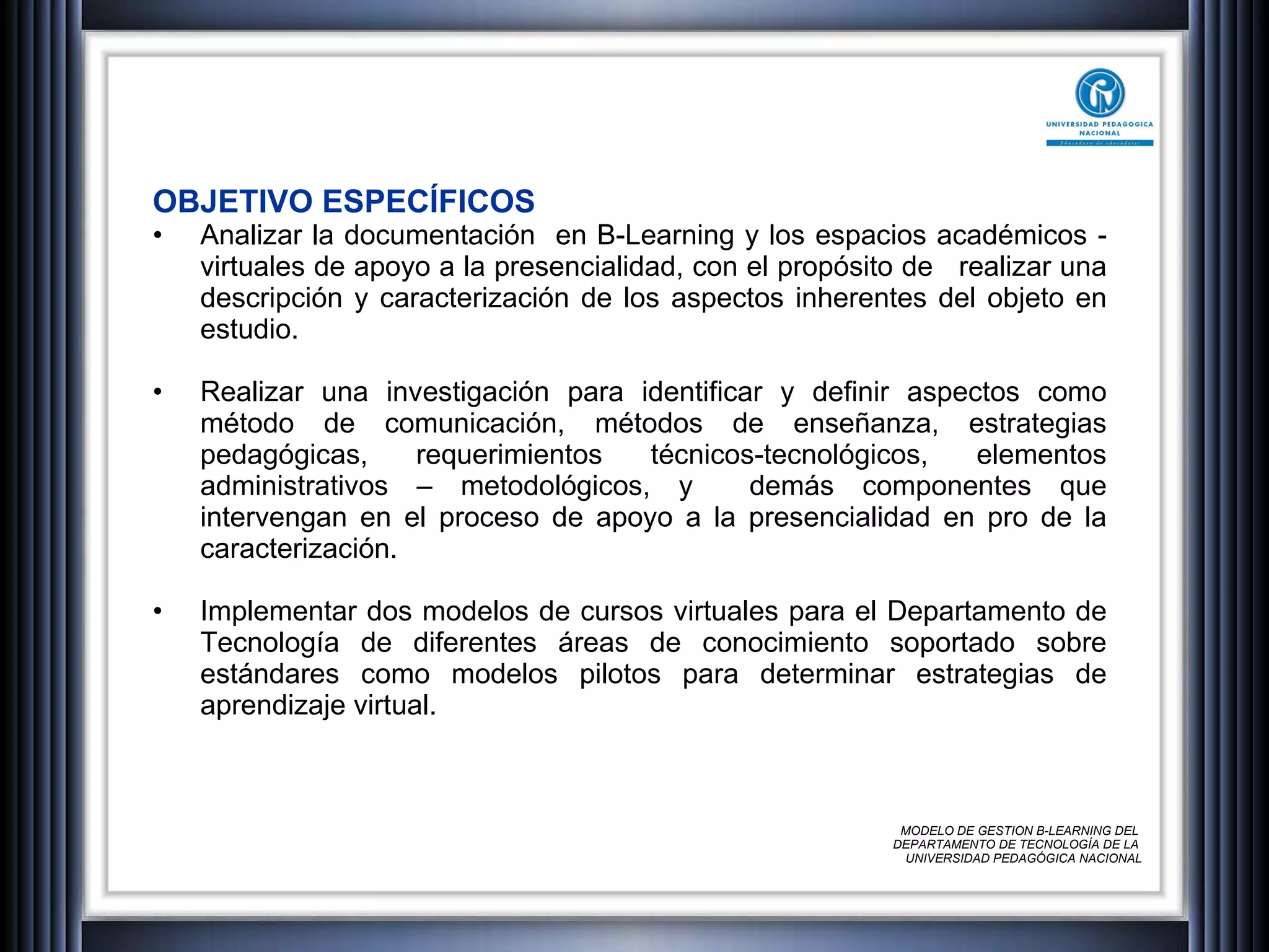 OBJETIVO ESPECÍFICOS Analizar la documentación  en B-Learning y los espacios académicos - virtuales de apoyo a la presencialidad, con el propósito de  realizar una descripción y caracterización de los aspectos inherentes del objeto en estudio. Realizar una investigación para identificar y definir aspectos como método de comunicación, métodos de enseñanza, estrategias pedagógicas, requerimientos técnicos-tecnológicos, elementos administrativos – metodológicos, y  demás componentes que intervengan en el proceso de apoyo a la presencialidad en pro de la caracterización.  Implementar dos modelos de cursos virtuales para el Departamento de Tecnología de diferentes áreas de conocimiento soportado sobre estándares como modelos pilotos para determinar estrategias de aprendizaje virtual. MODELO DE GESTION B-LEARNING DEL  DEPARTAMENTO DE TECNOLOGÍA DE LA  UNIVERSIDAD PEDAGÓGICA NACIONAL 
