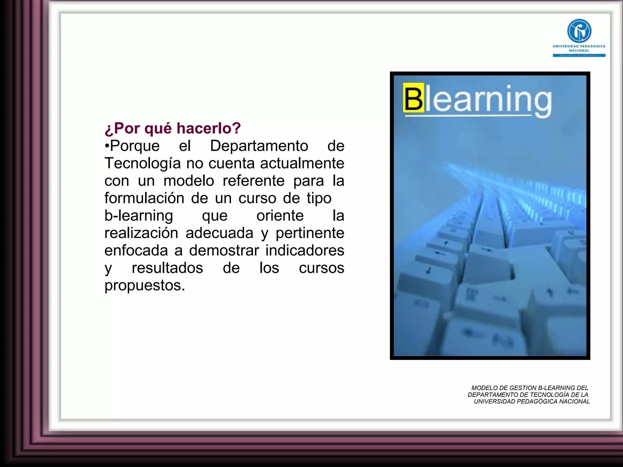 ¿Por qué hacerlo? Porque el Departamento de Tecnología no cuenta actualmente con un modelo referente para la formulación de un curso de tipo  b-learning que oriente la realización adecuada y pertinente enfocada a demostrar indicadores y resultados de los cursos propuestos. MODELO DE GESTION B-LEARNING DEL  DEPARTAMENTO DE TECNOLOGÍA DE LA  UNIVERSIDAD PEDAGÓGICA NACIONAL 