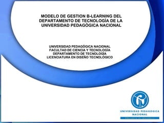 MODELO DE GESTION B-LEARNING DEL  DEPARTAMENTO DE TECNOLOGÍA DE LA  UNIVERSIDAD PEDAGÓGICA NACIONAL UNIVERSIDAD PEDAGÓGICA NACIONAL FACULTAD DE CIENCIA Y TECNOLOGÍA DEPARTAMENTO DE TECNOLOGÍA LICENCIATURA EN DISEÑO TECNOLÓGICO 
