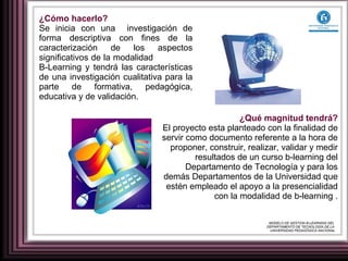 ¿Cómo hacerlo? Se inicia con una  investigación de forma descriptiva con fines de la caracterización de los aspectos significativos de la modalidad  B-Learning y tendrá las características de una investigación cualitativa para la parte de formativa, pedagógica, educativa y de validación. ¿Qué magnitud tendrá? El proyecto esta planteado con la finalidad de servir como documento referente a la hora de proponer, construir, realizar, validar y medir resultados de un curso b-learning del Departamento de Tecnología y para los demás Departamentos de la Universidad que estén empleado el apoyo a la presencialidad con la modalidad de b-learning . MODELO DE GESTION B-LEARNING DEL  DEPARTAMENTO DE TECNOLOGÍA DE LA  UNIVERSIDAD PEDAGÓGICA NACIONAL 
