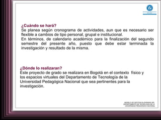 ¿Cuándo se hará?  Se planea según cronograma de actividades, aun que es necesario ser flexible a cambios de tipo personal, grupal e institucional.  En términos, de calendario académico para la finalización del segundo semestre del presente año, puesto que debe estar terminada la investigación y resultado de la misma. ¿Dónde lo realizaran? Este proyecto de grado se realizara en Bogotá en el contexto  físico y los espacios virtuales del Departamento de Tecnología de la Universidad Pedagógica Nacional que sea pertinentes para la investigación. MODELO DE GESTION B-LEARNING DEL  DEPARTAMENTO DE TECNOLOGÍA DE LA  UNIVERSIDAD PEDAGÓGICA NACIONAL 