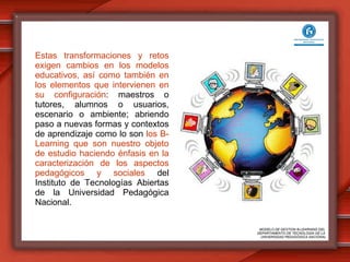 Estas transformaciones y retos exigen cambios en los modelos educativos, así como también en los elementos que intervienen en su configuración : maestros o tutores, alumnos o usuarios, escenario o ambiente; abriendo paso a nuevas formas y contextos de aprendizaje como lo son  los B-Learning que son nuestro objeto de estudio haciendo énfasis en la caracterización de los aspectos pedagógicos y sociales  del Instituto de Tecnologías Abiertas de la Universidad Pedagógica Nacional. MODELO DE GESTION B-LEARNING DEL  DEPARTAMENTO DE TECNOLOGÍA DE LA  UNIVERSIDAD PEDAGÓGICA NACIONAL 