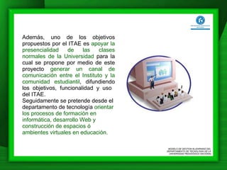 Además, uno de los objetivos propuestos por el ITAE es  apoyar la presencialidad de las clases normales de la Universidad  para la cual se propone por medio de este proyecto  generar un canal de comunicación entre el Instituto y la comunidad estudiantil , difundiendo los objetivos, funcionalidad y uso  del ITAE. Seguidamente se pretende desde el departamento de tecnología  orientar los procesos de formación en informática, desarrollo Web y construcción de espacios ó ambientes virtuales en educación.  MODELO DE GESTION B-LEARNING DEL  DEPARTAMENTO DE TECNOLOGÍA DE LA  UNIVERSIDAD PEDAGÓGICA NACIONAL 