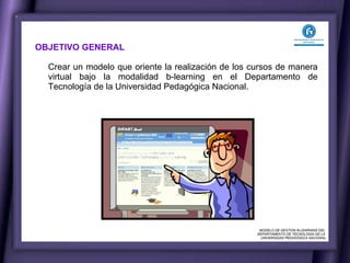 OBJETIVO GENERAL  Crear un modelo que oriente la realización de los cursos de manera virtual bajo la modalidad b-learning en el Departamento de Tecnología de la Universidad Pedagógica Nacional. MODELO DE GESTION B-LEARNING DEL  DEPARTAMENTO DE TECNOLOGÍA DE LA  UNIVERSIDAD PEDAGÓGICA NACIONAL 