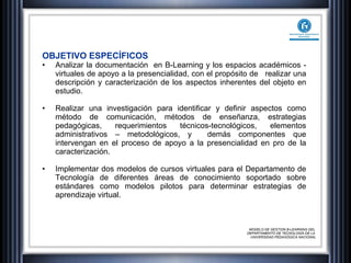 OBJETIVO ESPECÍFICOS Analizar la documentación  en B-Learning y los espacios académicos - virtuales de apoyo a la presencialidad, con el propósito de  realizar una descripción y caracterización de los aspectos inherentes del objeto en estudio. Realizar una investigación para identificar y definir aspectos como método de comunicación, métodos de enseñanza, estrategias pedagógicas, requerimientos técnicos-tecnológicos, elementos administrativos – metodológicos, y  demás componentes que intervengan en el proceso de apoyo a la presencialidad en pro de la caracterización.  Implementar dos modelos de cursos virtuales para el Departamento de Tecnología de diferentes áreas de conocimiento soportado sobre estándares como modelos pilotos para determinar estrategias de aprendizaje virtual. MODELO DE GESTION B-LEARNING DEL  DEPARTAMENTO DE TECNOLOGÍA DE LA  UNIVERSIDAD PEDAGÓGICA NACIONAL 
