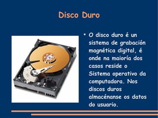 Disco Duro O disco duro é un sistema de grabación magnética digital, é onde na maioría dos casos reside o Sistema operativo da computadora. Nos discos duros almacénanse os datos do usuario. 