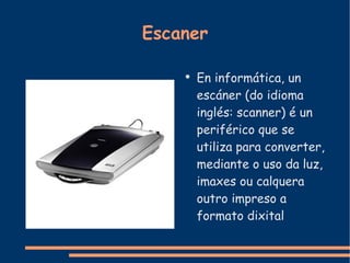 Escaner En informática, un escáner (do idioma inglés: scanner) é un periférico que se utiliza para converter, mediante o uso da luz, imaxes ou calquera outro impreso a formato dixital 