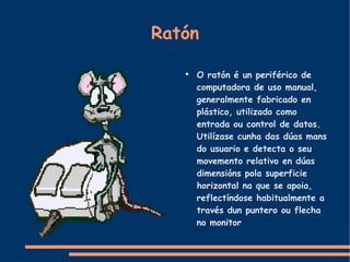Ratón O ratón é un periférico de computadora de uso manual, generalmente fabricado en plástico, utilizado como entrada ou control de datos. Utilízase cunha das dúas mans do usuario e detecta o seu movemento relativo en dúas dimensións pola superficie horizontal na que se apoia, reflectíndose habitualmente a través dun puntero ou flecha no monitor 