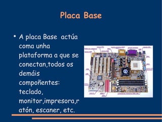 Placa Base A placa Base  actúa coma unha plataforma a que se conectan,todos os demáis compoñentes: teclado, monitor,impresora,ratón, escaner, etc. 