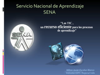 Servicio Nacional de Aprendizaje SENA  Milton Javier Escobar Blanco Instructor CDTI – Regional Valle “ Las TIC , un  recurso eficiente   para los procesos  de aprendizaje” 