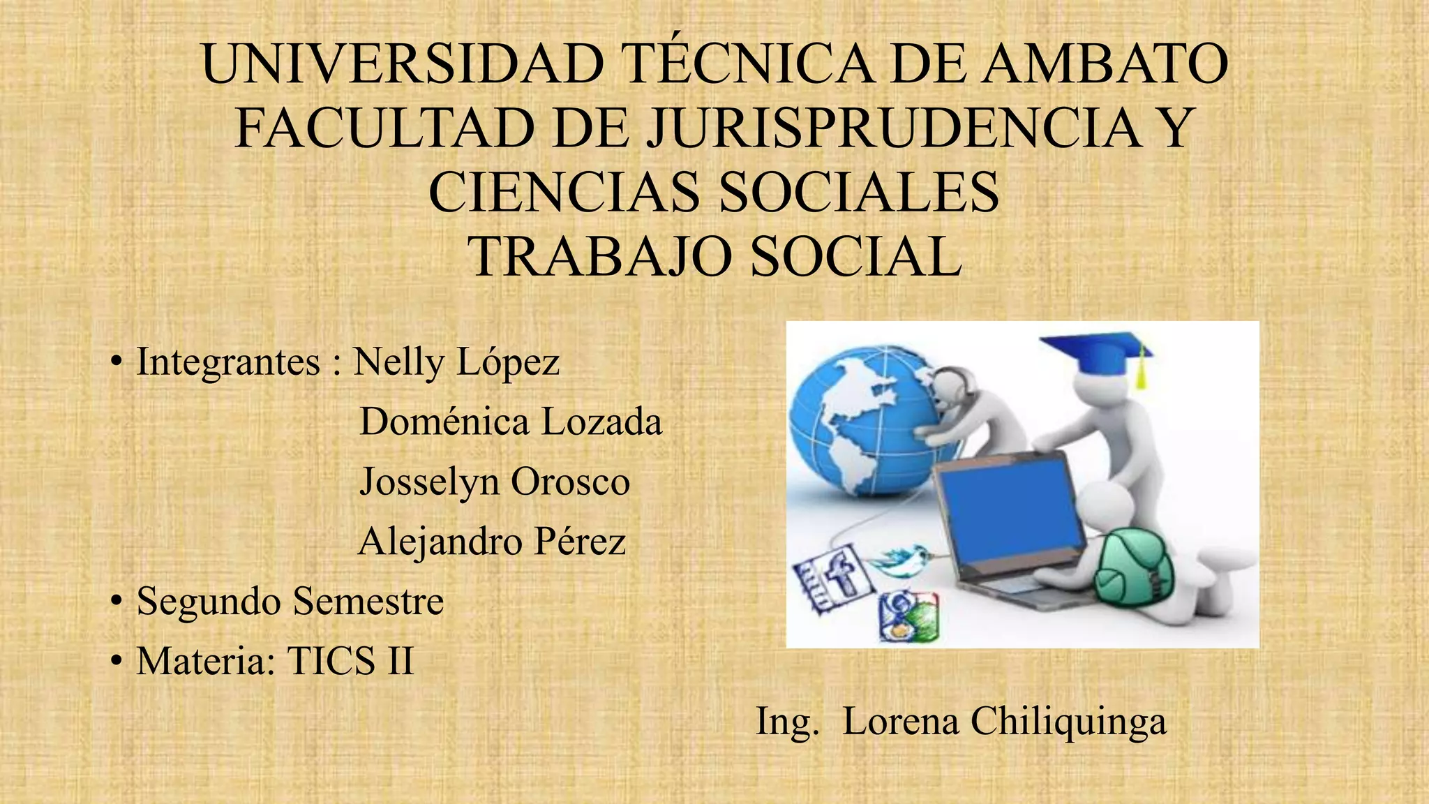 UNIVERSIDAD TÉCNICA DE AMBATO
FACULTAD DE JURISPRUDENCIA Y
CIENCIAS SOCIALES
TRABAJO SOCIAL
• Integrantes : Nelly López
Doménica Lozada
Josselyn Orosco
Alejandro Pérez
• Segundo Semestre
• Materia: TICS II
Ing. Lorena Chiliquinga
 